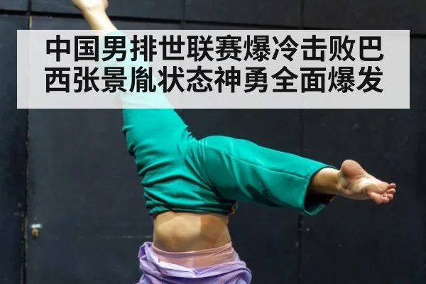 中国男排世联赛爆冷击败巴西张景胤状态神勇全面爆发