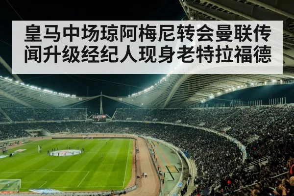 皇马中场琼阿梅尼转会曼联传闻升级经纪人现身老特拉福德