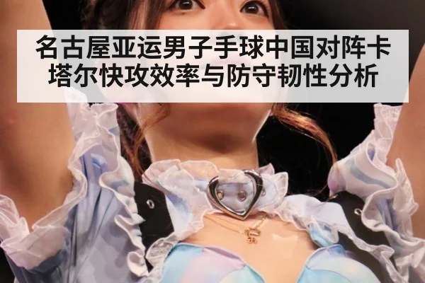 名古屋亚运男子手球中国对阵卡塔尔快攻效率与防守韧性分析